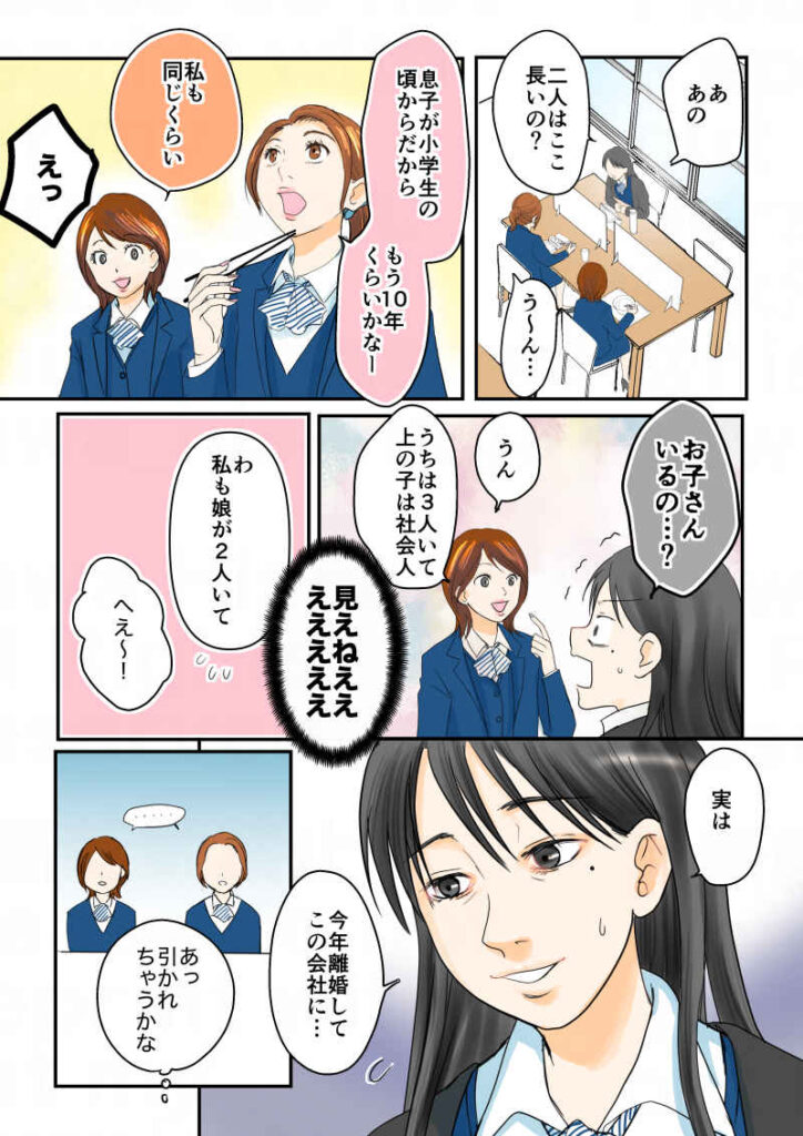 「あ。あの、2人はここ長いの?」「う〜ん…息子が小学生の頃からだから…もう10年くらいかな〜」「私も同じくらい」「えっっっ!!…お子さんいるの…!?」(見えねえええ)「うん。うちは3人いて上の子は社会人」「わ、私も娘が2人いて。実は、今年離婚してこの会社に…」(あ、引かれちゃうかな)令和離婚してシングルマザーになった話4-3|久永沙和の漫画サイト|エッセイコミック