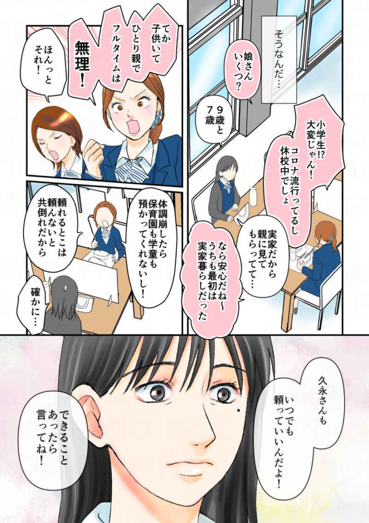 (そうなんだ…)「娘さんいくつ?」「9歳と7歳」「小学生!大変じゃん!コロナ流行ってるし休校中でしょ?」「実家だから親に見てもらってて…」「なら安心だね〜。うちも最初は実家だった」「てか!子供いて、ひとり親で、フルタイムは無理!!」「ほんとそれ!」「体調崩したら保育園も学童も預かってくれないし!頼るとこは頼らないと共倒れだから」「久永さんも、いつでも頼っていいんだよ!できることあったら言ってね!」令和離婚してシングルマザーになった話4-5|久永沙和の漫画サイト|エッセイコミック