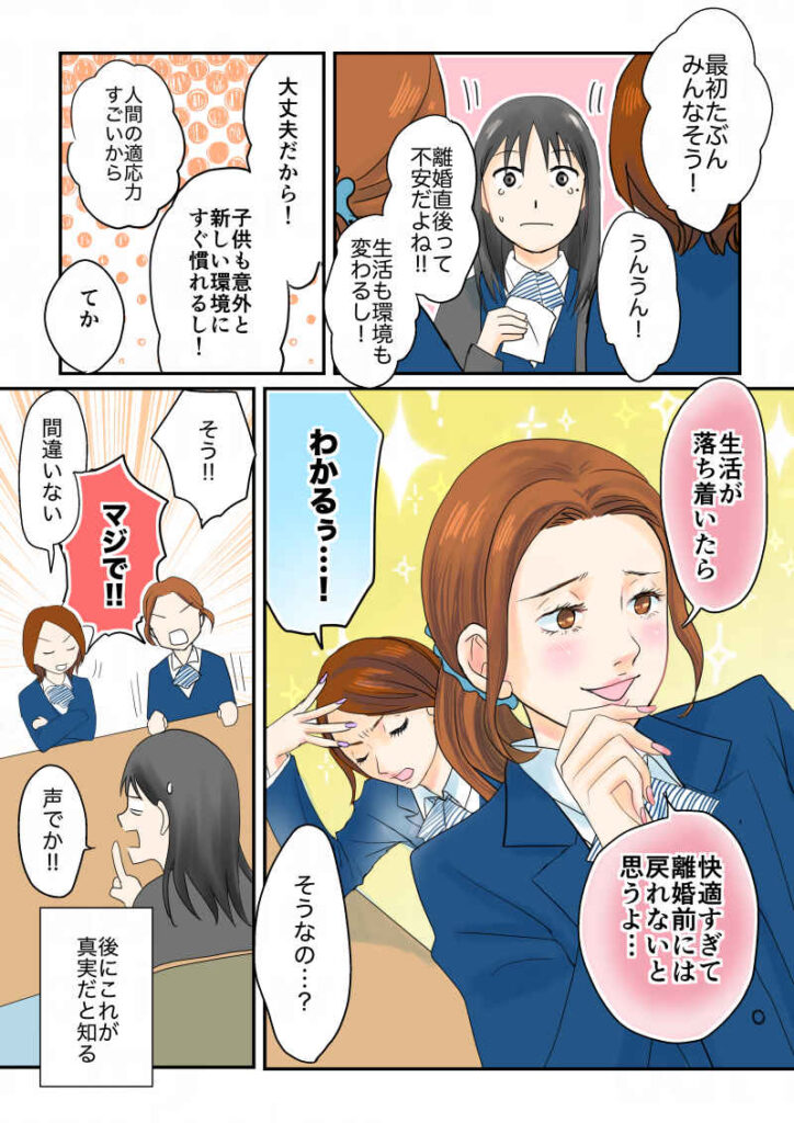 「最初たぶんみんなそう!」「うんうん!」「離婚直後って不安だよね!生活も環境も変わるし!」「大丈夫だから!意外とすぐ子供も慣れるし!」「人間の適応力すごいから」「てか、生活が落ち着いたら、快適すぎて離婚前には戻れないと思うよ…」「わかるぅ…!」「そうなの…?」「そう!」「マジで!!!」「間違いない」「いや、声でか!」のちにこれが真実と知る。令和離婚してシングルマザーになった話4-7|久永沙和の漫画サイト|エッセイコミック