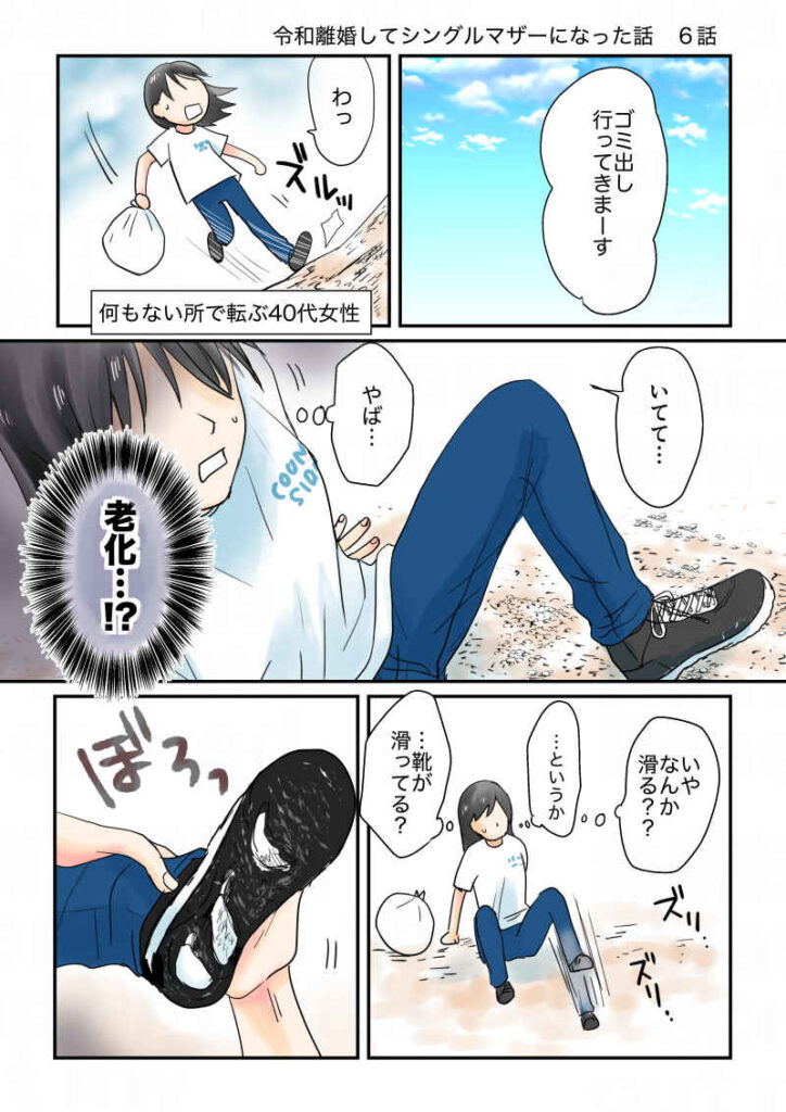 シングルマザーの久永沙和40才。ある日ゴミ出しに行こうと家を出たところ、何も無い所で派手に転ぶ。これが老化現象、と己に絶望していたところ、靴が滑ることに気づいた。靴の底を見たらボロボロになって底が抜けていた。|令和離婚してシングルマザーになった話6|久永沙和の漫画サイト|エッセイコミック