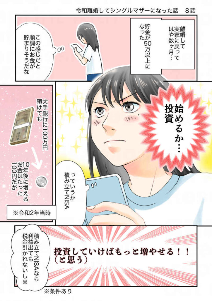 離婚して子連れで実家に戻ってから半年…貯金が60万以上貯まったな。この感じだと順調にお金が貯まりそうだ。始めるか…投資!銀行に100万円預けていても10年後に増えるお金は100円※令和2年当時。だが、積み立てNISAで投資していけばもっと増える(はず)本来投資で得た利益の20%は税金で引かれるが、NISAなら引かれないし|令和離婚してシングルマザーになった話8|久永沙和の漫画サイト|エッセイコミック