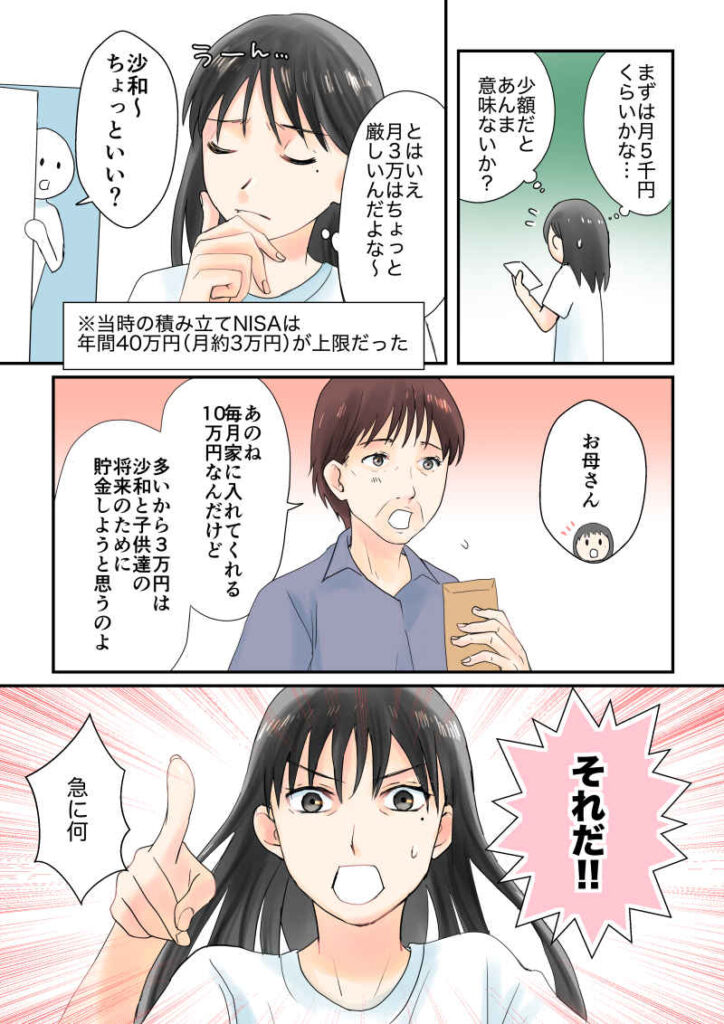 まずは月1万くらいかな…少額だとあんま意味ないかな。とはいえ月3万はちょっと厳しいんだよな。※当時の積み立てNISAは年間40万円(月約3万円)が上限だった。母「沙和〜ちょっといい?あのね、沙和が毎月くれる10万円なんだけど、多いから3万円は沙和の将来のために貯金しようと思うのよ。あなたもいろいろ大変でしょ」「それだ!!」|令和離婚してシングルマザーになった話8|久永沙和の漫画サイト|エッセイコミック