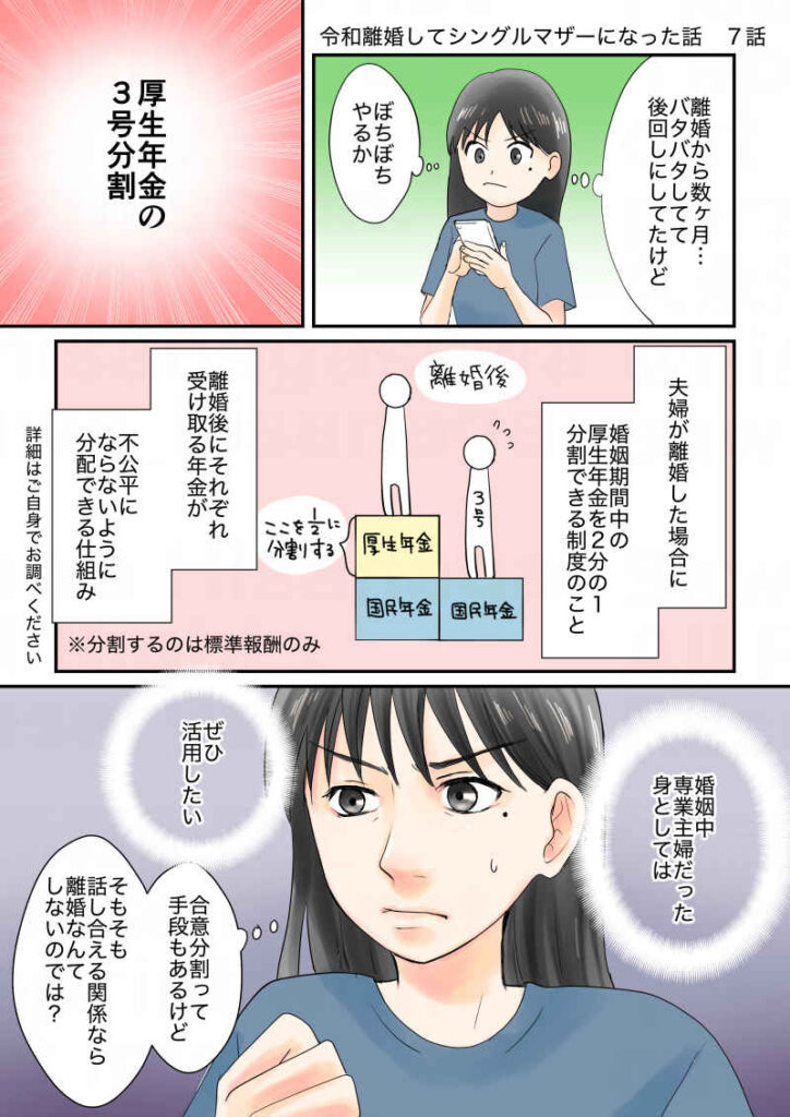 離婚して半年、そろそろやるか。年金の3号分割。年金分割とは夫婦が離婚した場合に、婚姻期間中の厚生年金を半分分割できる制度のこと。離婚後にそれぞれ受け取る年金が不公平にならないようにする仕組み。婚姻中専業主婦だった身としてはぜひ活用したい。合意分割って手段もあるけど、そもそも合意できるなら離婚なんてしないのでは?|令和離婚してシングルマザーになった話7|久永沙和の漫画サイト|エッセイコミック