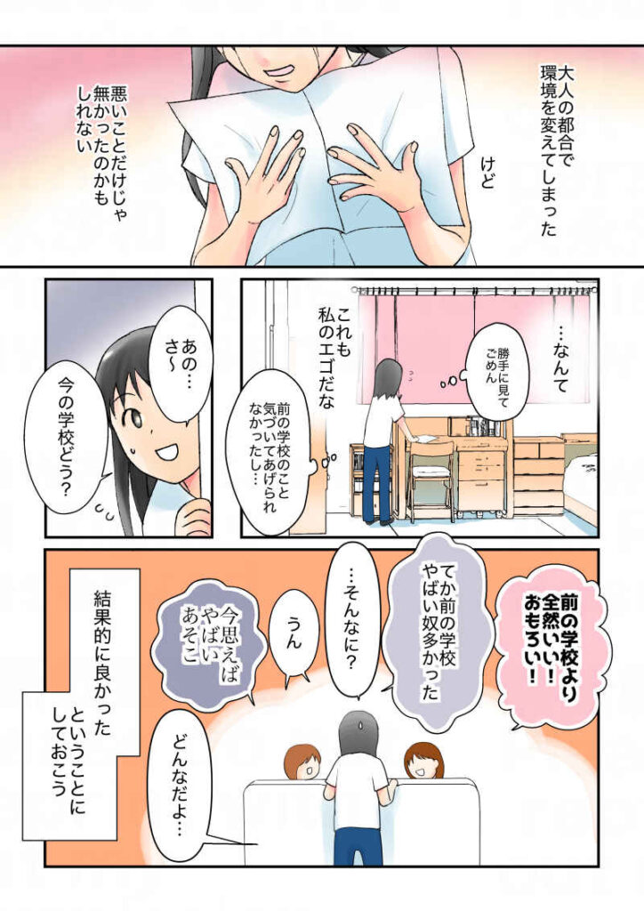大人の都合で環境を変えてしまった。けど、悪いことだけじゃなかったのかもしれない。…なんて、これも私のエゴだな。勝手に見てごめん。結局前の学校のこと気づいてあげられなかったし…。「あのさ、今の学校どう？」「前の学校より全然いい！おもろい！」「てか前の学校やばいやつ多かった」「今思えばやばいあそこ」結果的に良かった、ということにしておこう。｜令和離婚してシングルマザーになった話10｜久永沙和の漫画サイト｜エッセイコミック